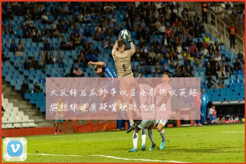 大反转后瓜帅争议言论引热议英超尴尬球迷质疑嘴硬时代开启